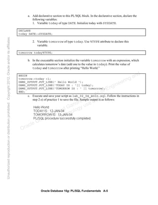 Oracle Database 10g: PL/SQL Fundamentals A-5
a. Add declarative section to this PL/SQL block. In the declarative section, declare the
following variables:
1. Variable today of type DATE. Initialize today with SYSDATE.
DECLARE
today DATE:=SYSDATE;
2. Variable tomorrow of type today. Use %TYPE attribute to declare this
variable.
tomorrow today%TYPE;
b. In the executable section initialize the variable tomorrow with an expression, which
calculates tomorrow’s date (add one to the value in today). Print the value of
today and tomorrow after printing “Hello World.”
BEGIN
tomorrow:=today +1;
DBMS_OUTPUT.PUT_LINE(' Hello World ');
DBMS_OUTPUT.PUT_LINE('TODAY IS : '|| today);
DBMS_OUTPUT.PUT_LINE('TOMORROW IS : ' || tomorrow);
END;
c. Execute and save your script as lab_02_04_soln.sql. Follow the instructions in
step 2 e) of practice 1 to save the file. Sample output is as follows:
Oracle University and Gandhi Institute of Engineering and
Technology use onlyฺ
UnauthorizedreproductionordistributionprohibitedฺCopyright2012,Oracleand/oritsaffiliatesฺ
 