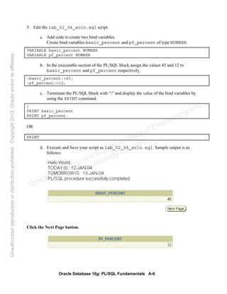 Oracle Database 10g: PL/SQL Fundamentals A-6
5. Edit the lab_02_04_soln.sql script.
a. Add code to create two bind variables.
Create bind variables basic_percent and pf_percent of type NUMBER.
VARIABLE basic_percent NUMBER
VARIABLE pf_percent NUMBER
b. In the executable section of the PL/SQL block assign the values 45 and 12 to
basic_percent and pf_percent respectively.
:basic_percent:=45;
:pf_percent:=12;
c. Terminate the PL/SQL block with “/” and display the value of the bind variables by
using the PRINT command.
/
PRINT basic_percent
PRINT pf_percent
OR
PRINT
d. Execute and Save your script as lab_02_05_soln.sql. Sample output is as
follows:
Click the Next Page button.
Oracle University and Gandhi Institute of Engineering and
Technology use onlyฺ
UnauthorizedreproductionordistributionprohibitedฺCopyright2012,Oracleand/oritsaffiliatesฺ
 
