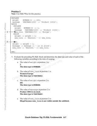 Oracle Database 10g: PL/SQL Fundamentals A-7
Practice 3
Note: Use iSQL*Plus for this practice.
DECLARE
weight NUMBER(3) := 600;
message VARCHAR2(255) := 'Product 10012';
BEGIN
DECLARE
weight NUMBER(3) := 1;
message VARCHAR2(255) := 'Product 11001';
new_locn VARCHAR2(50) := 'Europe';
BEGIN
weight := weight + 1;
new_locn := 'Western ' || new_locn;
END;
weight := weight + 1;
message := message || ' is in stock';
new_locn := 'Western ' || new_locn;
END;
1. Evaluate the preceding PL/SQL block and determine the data type and value of each of the
following variables according to the rules of scoping.
a. The value of weight at position 1 is:
2
The data type is NUMBER.
b. The value of new_locn at position 1 is:
Western Europe
The data type is VARCHAR2.
c. The value of weight at position 2 is:
601
The data type is NUMBER.
d. The value of message at position 2 is:
Product 10012 is in stock.
The data type is VARCHAR2.
e. The value of new_locn at position 2 is:
Illegal because new_locn is not visible outside the subblock.
1
2
Oracle University and Gandhi Institute of Engineering and
Technology use onlyฺ
UnauthorizedreproductionordistributionprohibitedฺCopyright2012,Oracleand/oritsaffiliatesฺ
 