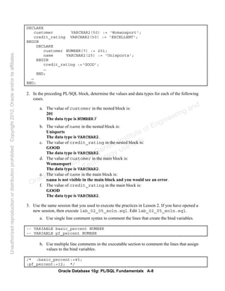 Oracle Database 10g: PL/SQL Fundamentals A-8
DECLARE
customer VARCHAR2(50) := 'Womansport';
credit_rating VARCHAR2(50) := 'EXCELLENT';
BEGIN
DECLARE
customer NUMBER(7) := 201;
name VARCHAR2(25) := 'Unisports';
BEGIN
credit_rating :=‘GOOD’;
…
END;
…
END;
2. In the preceding PL/SQL block, determine the values and data types for each of the following
cases.
a. The value of customer in the nested block is:
201
The data type is NUMBER.F
b. The value of name in the nested block is:
Unisports
The data type is VARCHAR2.
c. The value of credit_rating in the nested block is:
GOOD
The data type is VARCHAR2.
d. The value of customer in the main block is:
Womansport
The data type is VARCHAR2.
e. The value of name in the main block is:
name is not visible in the main block and you would see an error.
f. The value of credit_rating in the main block is:
GOOD
The data type is VARCHAR2.
3. Use the same session that you used to execute the practices in Lesson 2. If you have opened a
new session, then execute lab_02_05_soln.sql. Edit lab_02_05_soln.sql.
a. Use single line comment syntax to comment the lines that create the bind variables.
-- VARIABLE basic_percent NUMBER
-- VARIABLE pf_percent NUMBER
b. Use multiple line comments in the executable section to comment the lines that assign
values to the bind variables.
/* :basic_percent:=45;
:pf_percent:=12; */
Oracle University and Gandhi Institute of Engineering and
Technology use onlyฺ
UnauthorizedreproductionordistributionprohibitedฺCopyright2012,Oracleand/oritsaffiliatesฺ
 