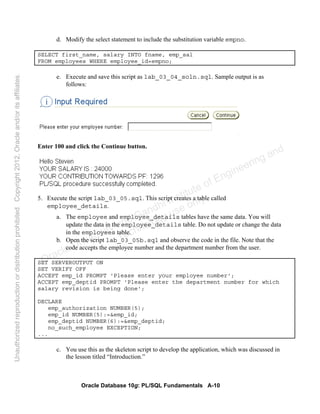 Oracle Database 10g: PL/SQL Fundamentals A-10
d. Modify the select statement to include the substitution variable empno.
SELECT first_name, salary INTO fname, emp_sal
FROM employees WHERE employee_id=empno;
e. Execute and save this script as lab_03_04_soln.sql. Sample output is as
follows:
Enter 100 and click the Continue button.
5. Execute the script lab_03_05.sql. This script creates a table called
employee_details.
a. The employee and employee_details tables have the same data. You will
update the data in the employee_details table. Do not update or change the data
in the employees table.
b. Open the script lab_03_05b.sql and observe the code in the file. Note that the
code accepts the employee number and the department number from the user.
SET SERVEROUTPUT ON
SET VERIFY OFF
ACCEPT emp_id PROMPT 'Please enter your employee number';
ACCEPT emp_deptid PROMPT 'Please enter the department number for which
salary revision is being done';
DECLARE
emp_authorization NUMBER(5);
emp_id NUMBER(5):=&emp_id;
emp_deptid NUMBER(6):=&emp_deptid;
no_such_employee EXCEPTION;
...
c. You use this as the skeleton script to develop the application, which was discussed in
the lesson titled “Introduction.”
Oracle University and Gandhi Institute of Engineering and
Technology use onlyฺ
UnauthorizedreproductionordistributionprohibitedฺCopyright2012,Oracleand/oritsaffiliatesฺ
 