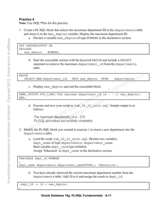 Oracle Database 10g: PL/SQL Fundamentals A-11
Practice 4
Note: Use iSQL*Plus for this practice.
1. Create a PL/SQL block that selects the maximum department ID in the departments table
and stores it in the max_deptno variable. Display the maximum department ID.
a. Declare a variable max_deptno of type NUMBER in the declarative section.
SET SERVEROUTPUT ON
DECLARE
max_deptno NUMBER;
b. Start the executable section with the keyword BEGIN and include a SELECT
statement to retrieve the maximum department_id from the departments
table.
BEGIN
SELECT MAX(department_id) INTO max_deptno FROM departments;
c. Display max_deptno and end the executable block.
DBMS_OUTPUT.PUT_LINE('The maximum department_id is : ' || max_deptno);
END;
d. Execute and save your script as lab_04_01_soln.sql. Sample output is as
follows:
2. Modify the PL/SQL block you created in exercise 1 to insert a new department into the
departments table.
a. Load the script lab_04_01_soln.sql. Declare two variables:
dept_name of type departments.department_name.
Bind variable dept_id of type NUMBER.
Assign ‘Education’ to dept_name in the declarative section.
VARIABLE dept_id NUMBER
…
dept_name departments.department_name%TYPE:= 'Education';
b. You have already retrieved the current maximum department number from the
departments table. Add 10 to it and assign the result to dept_id.
:dept_id := 10 + max_deptno;
…
Oracle University and Gandhi Institute of Engineering and
Technology use onlyฺ
UnauthorizedreproductionordistributionprohibitedฺCopyright2012,Oracleand/oritsaffiliatesฺ
 