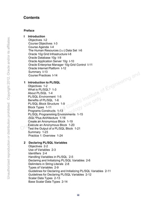 Preface
I Introduction
Objectives I-2
Course Objectives I-3
Course Agenda I-4
The Human Resources (hr) Data Set I-6
Oracle 10g Grid Infrastructure I-8
Oracle Database 10g I-9
Oracle Application Server 10g I-10
Oracle Enterprise Manager 10g Grid Control I-11
Oracle Internet Platform I-12
Summary I-13
Course Practices I-14
1 Introduction to PL/SQL
Objectives 1-2
What is PL/SQL? 1-3
About PL/SQL 1-4
PL/SQL Environment 1-5
Benefits of PL/SQL 1-6
PL/SQL Block Structure 1-9
Block Types 1-11
Programs Constructs 1-13
PL/SQL Programming Environments 1-15
iSQL*Plus Architecture 1-18
Create an Anonymous Block 1-19
Execute an Anonymous Block 1-20
Test the Output of a PL/SQL Block 1-21
Summary 1-23
Practice 1: Overview 1-24
2 Declaring PL/SQL Variables
Objectives 2-2
Use of Variables 2-3
Identifiers 2-4
Handling Variables in PL/SQL 2-5
Declaring and Initializing PL/SQL Variables 2-6
Delimiters in String Literals 2-8
Types of Variables 2-9
Guidelines for Declaring and Initializing PL/SQL Variables 2-11
Guidelines for Declaring PL/SQL Variables 2-12
Scalar Data Types 2-13
Base Scalar Data Types 2-14
Contents
iii
Oracle University and Gandhi Institute of Engineering and
Technology use onlyฺ
UnauthorizedreproductionordistributionprohibitedฺCopyright2012,Oracleand/oritsaffiliatesฺ
 