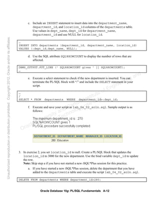 Oracle Database 10g: PL/SQL Fundamentals A-12
c. Include an INSERT statement to insert data into the department_name,
department_id, and location_id columns of the departments table.
Use values in dept_name, dept_id for department_name,
department_id and use NULL for location_id.
…
INSERT INTO departments (department_id, department_name, location_id)
VALUES (:dept_id,dept_name, NULL);
d. Use the SQL attribute SQL%ROWCOUNT to display the number of rows that are
affected.
DBMS_OUTPUT.PUT_LINE (' SQL%ROWCOUNT gives ' || SQL%ROWCOUNT);
…
e. Execute a select statement to check if the new department is inserted. You can
terminate the PL/SQL block with “/” and include the SELECT statement in your
script.
…
/
SELECT * FROM departments WHERE department_id=:dept_id;
f. Execute and save your script as lab_04_02_soln.sql. Sample output is as
follows:
3. In exercise 2, you set location_id to null. Create a PL/SQL block that updates the
location_id to 3000 for the new department. Use the bind variable dept_id to update
the row.
Note: Skip step a if you have not started a new iSQL*Plus session for this practice.
a. If you have started a new iSQL*Plus session, delete the department that you have
added to the departments table and execute the script lab_04_02_soln.sql.
DELETE FROM departments WHERE department_id=280;
Oracle University and Gandhi Institute of Engineering and
Technology use onlyฺ
UnauthorizedreproductionordistributionprohibitedฺCopyright2012,Oracleand/oritsaffiliatesฺ
 
