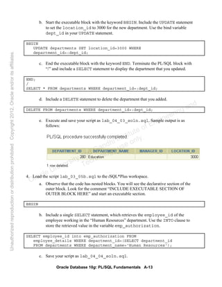 Oracle Database 10g: PL/SQL Fundamentals A-13
b. Start the executable block with the keyword BEGIN. Include the UPDATE statement
to set the location_id to 3000 for the new department. Use the bind variable
dept_id in your UPDATE statement.
BEGIN
UPDATE departments SET location_id=3000 WHERE
department_id=:dept_id;
c. End the executable block with the keyword END. Terminate the PL/SQL block with
“/” and include a SELECT statement to display the department that you updated.
END;
/
SELECT * FROM departments WHERE department_id=:dept_id;
d. Include a DELETE statement to delete the department that you added.
DELETE FROM departments WHERE department_id=:dept_id;
e. Execute and save your script as lab_04_03_soln.sql. Sample output is as
follows:
4. Load the script lab_03_05b.sql to the iSQL*Plus workspace.
a. Observe that the code has nested blocks. You will see the declarative section of the
outer block. Look for the comment “INCLUDE EXECUTABLE SECTION OF
OUTER BLOCK HERE” and start an executable section.
BEGIN
b. Include a single SELECT statement, which retrieves the employee_id of the
employee working in the “Human Resources” department. Use the INTO clause to
store the retrieved value in the variable emp_authorization.
SELECT employee_id into emp_authorization FROM
employee_details WHERE department_id=(SELECT department_id
FROM departments WHERE department_name='Human Resources');
c. Save your script as lab_04_04_soln.sql.
Oracle University and Gandhi Institute of Engineering and
Technology use onlyฺ
UnauthorizedreproductionordistributionprohibitedฺCopyright2012,Oracleand/oritsaffiliatesฺ
 