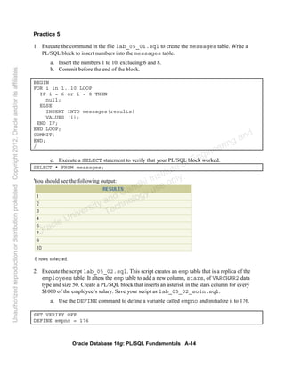 Oracle Database 10g: PL/SQL Fundamentals A-14
Practice 5
1. Execute the command in the file lab_05_01.sql to create the messages table. Write a
PL/SQL block to insert numbers into the messages table.
a. Insert the numbers 1 to 10, excluding 6 and 8.
b. Commit before the end of the block.
BEGIN
FOR i in 1..10 LOOP
IF i = 6 or i = 8 THEN
null;
ELSE
INSERT INTO messages(results)
VALUES (i);
END IF;
END LOOP;
COMMIT;
END;
/
c. Execute a SELECT statement to verify that your PL/SQL block worked.
SELECT * FROM messages;
You should see the following output:
2. Execute the script lab_05_02.sql. This script creates an emp table that is a replica of the
employees table. It alters the emp table to add a new column, stars, of VARCHAR2 data
type and size 50. Create a PL/SQL block that inserts an asterisk in the stars column for every
$1000 of the employee’s salary. Save your script as lab_05_02_soln.sql.
a. Use the DEFINE command to define a variable called empno and initialize it to 176.
SET VERIFY OFF
DEFINE empno = 176
Oracle University and Gandhi Institute of Engineering and
Technology use onlyฺ
UnauthorizedreproductionordistributionprohibitedฺCopyright2012,Oracleand/oritsaffiliatesฺ
 