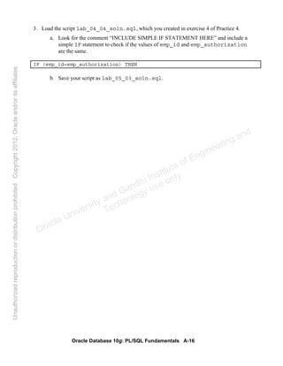 Oracle Database 10g: PL/SQL Fundamentals A-16
3. Load the script lab_04_04_soln.sql, which you created in exercise 4 of Practice 4.
a. Look for the comment “INCLUDE SIMPLE IF STATEMENT HERE” and include a
simple IF statement to check if the values of emp_id and emp_authorization
are the same.
IF (emp_id=emp_authorization) THEN
b. Save your script as lab_05_03_soln.sql.
Oracle University and Gandhi Institute of Engineering and
Technology use onlyฺ
UnauthorizedreproductionordistributionprohibitedฺCopyright2012,Oracleand/oritsaffiliatesฺ
 