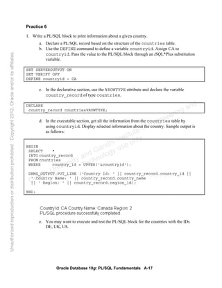 Oracle Database 10g: PL/SQL Fundamentals A-17
Practice 6
1. Write a PL/SQL block to print information about a given country.
a. Declare a PL/SQL record based on the structure of the countries table.
b. Use the DEFINE command to define a variable countryid. Assign CA to
countryid. Pass the value to the PL/SQL block through an iSQL*Plus substitution
variable.
SET SERVEROUTPUT ON
SET VERIFY OFF
DEFINE countryid = CA
c. In the declarative section, use the %ROWTYPE attribute and declare the variable
country_record of type countries.
DECLARE
country_record countries%ROWTYPE;
d. In the executable section, get all the information from the countries table by
using countryid. Display selected information about the country. Sample output is
as follows:
BEGIN
SELECT *
INTO country_record
FROM countries
WHERE country_id = UPPER('&countryid');
DBMS_OUTPUT.PUT_LINE ('Country Id: ' || country_record.country_id ||
' Country Name: ' || country_record.country_name
|| ' Region: ' || country_record.region_id);
END;
e. You may want to execute and test the PL/SQL block for the countries with the IDs
DE, UK, US.
Oracle University and Gandhi Institute of Engineering and
Technology use onlyฺ
UnauthorizedreproductionordistributionprohibitedฺCopyright2012,Oracleand/oritsaffiliatesฺ
 