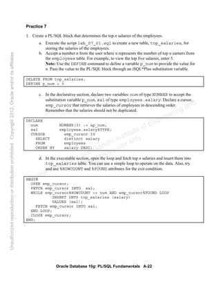 Oracle Database 10g: PL/SQL Fundamentals A-22
Practice 7
1. Create a PL/SQL block that determines the top n salaries of the employees.
a. Execute the script lab_07_01.sql to create a new table, top_salaries, for
storing the salaries of the employees.
b. Accept a number n from the user where n represents the number of top n earners from
the employees table. For example, to view the top five salaries, enter 5.
Note: Use the DEFINE command to define a variable p_num to provide the value for
n. Pass the value to the PL/SQL block through an iSQL*Plus substitution variable.
DELETE FROM top_salaries;
DEFINE p_num = 5
c. In the declarative section, declare two variables: num of type NUMBER to accept the
substitution variable p_num, sal of type employees.salary. Declare a cursor,
emp_cursor that retrieves the salaries of employees in descending order.
Remember that the salaries should not be duplicated.
DECLARE
num NUMBER(3) := &p_num;
sal employees.salary%TYPE;
CURSOR emp_cursor IS
SELECT distinct salary
FROM employees
ORDER BY salary DESC;
d. In the executable section, open the loop and fetch top n salaries and insert them into
top_salaries table. You can use a simple loop to operate on the data. Also, try
and use %ROWCOUNT and %FOUND attributes for the exit condition.
BEGIN
OPEN emp_cursor;
FETCH emp_cursor INTO sal;
WHILE emp_cursor%ROWCOUNT <= num AND emp_cursor%FOUND LOOP
INSERT INTO top_salaries (salary)
VALUES (sal);
FETCH emp_cursor INTO sal;
END LOOP;
CLOSE emp_cursor;
END;
Oracle University and Gandhi Institute of Engineering and
Technology use onlyฺ
UnauthorizedreproductionordistributionprohibitedฺCopyright2012,Oracleand/oritsaffiliatesฺ
 