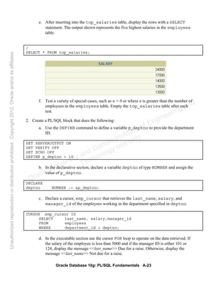 Oracle Database 10g: PL/SQL Fundamentals A-23
e. After inserting into the top_salaries table, display the rows with a SELECT
statement. The output shown represents the five highest salaries in the employees
table.
/
SELECT * FROM top_salaries;
f. Test a variety of special cases, such as n = 0 or where n is greater than the number of
employees in the employees table. Empty the top_salaries table after each
test.
2. Create a PL/SQL block that does the following:
a. Use the DEFINE command to define a variable p_deptno to provide the department
ID.
SET SERVEROUTPUT ON
SET VERIFY OFF
SET ECHO OFF
DEFINE p_deptno = 10
b. In the declarative section, declare a variable deptno of type NUMBER and assign the
value of p_deptno.
DECLARE
deptno NUMBER := &p_deptno;
c. Declare a cursor, emp_cursor that retrieves the last_name, salary, and
manager_id of the employees working in the department specified in deptno.
CURSOR emp_cursor IS
SELECT last_name, salary,manager_id
FROM employees
WHERE department_id = deptno;
d. In the executable section use the cursor FOR loop to operate on the data retrieved. If
the salary of the employee is less than 5000 and if the manager ID is either 101 or
124, display the message <<last_name>> Due for a raise. Otherwise, display the
message <<last_name>> Not due for a raise.
Oracle University and Gandhi Institute of Engineering and
Technology use onlyฺ
UnauthorizedreproductionordistributionprohibitedฺCopyright2012,Oracleand/oritsaffiliatesฺ
 