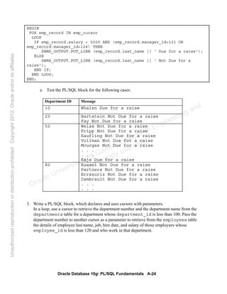 Oracle Database 10g: PL/SQL Fundamentals A-24
BEGIN
FOR emp_record IN emp_cursor
LOOP
IF emp_record.salary < 5000 AND (emp_record.manager_id=101 OR
emp_record.manager_id=124) THEN
DBMS_OUTPUT.PUT_LINE (emp_record.last_name || ' Due for a raise');
ELSE
DBMS_OUTPUT.PUT_LINE (emp_record.last_name || ' Not Due for a
raise');
END IF;
END LOOP;
END;
e. Test the PL/SQL block for the following cases:
3. Write a PL/SQL block, which declares and uses cursors with parameters.
In a loop, use a cursor to retrieve the department number and the department name from the
departments table for a department whose department_id is less than 100. Pass the
department number to another cursor as a parameter to retrieve from the employees table
the details of employee last name, job, hire date, and salary of those employees whose
employee_id is less than 120 and who work in that department.
Department ID Message
10 Whalen Due for a raise
20 Hartstein Not Due for a raise
Fay Not Due for a raise
50 Weiss Not Due for a raise
Fripp Not Due for a raise
Kaufling Not Due for a raise
Vollman Not Due for a raise
Mourgas Not Due for a raise
. . .
. . .
Rajs Due for a raise
80 Russel Not Due for a raise
Partners Not Due for a raise
Errazuriz Not Due for a raise
Cambrault Not Due for a raise
. . .
. . .
Oracle University and Gandhi Institute of Engineering and
Technology use onlyฺ
UnauthorizedreproductionordistributionprohibitedฺCopyright2012,Oracleand/oritsaffiliatesฺ
 