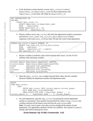 Oracle Database 10g: PL/SQL Fundamentals A-25
a. In the declarative section declare a cursor dept_cursor to retrieve
department_id, department_name for those departments with
department_id less than 100. Order by department_id.
SET SERVEROUTPUT ON
DECLARE
CURSOR dept_cursor IS
SELECT department_id,department_name
FROM departments
WHERE department_id < 100
ORDER BY department_id;
b. Declare another cursor emp_cursor that takes the department number as parameter
and retrieves last_name, job_id, hire_date, and salary of those
employees with employee_id of less than 120 and who work in that department.
CURSOR emp_cursor(v_deptno NUMBER) IS
SELECT last_name,job_id,hire_date,salary
FROM employees
WHERE department_id = v_deptno
AND employee_id < 120;
c. Declare variables to hold the values retrieved from each cursor. Use the %TYPE
attribute while declaring variables.
current_deptno departments.department_id%TYPE;
current_dname departments.department_name%TYPE;
ename employees.last_name%TYPE;
job employees.job_id%TYPE;
hiredate employees.hire_date%TYPE;
sal employees.salary%TYPE;
d. Open the dept_cursor, use a simple loop and fetch values into the variables
declared. Display the department number and department name.
BEGIN
OPEN dept_cursor;
LOOP
FETCH dept_cursor INTO current_deptno,current_dname;
EXIT WHEN dept_cursor%NOTFOUND;
DBMS_OUTPUT.PUT_LINE ('Department Number : ' ||
current_deptno || ' Department Name : ' || current_dname);
e. For each department, open the emp_cursor by passing the current department
number as a parameter. Start another loop and fetch the values of emp_cursor into
variables and print all the details retrieved from the employees table.
Note: You may want to print a line after you have displayed the details of each
department. Use appropriate attributes for the exit condition. Also check if a cursor is
already open before opening the cursor.
Oracle University and Gandhi Institute of Engineering and
Technology use onlyฺ
UnauthorizedreproductionordistributionprohibitedฺCopyright2012,Oracleand/oritsaffiliatesฺ
 
