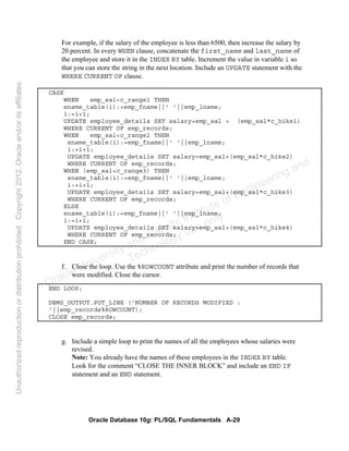 Oracle Database 10g: PL/SQL Fundamentals A-29
For example, if the salary of the employee is less than 6500, then increase the salary by
20 percent. In every WHEN clause, concatenate the first_name and last_name of
the employee and store it in the INDEX BY table. Increment the value in variable i so
that you can store the string in the next location. Include an UPDATE statement with the
WHERE CURRENT OF clause.
CASE
WHEN emp_sal<c_range1 THEN
ename_table(i):=emp_fname||' '||emp_lname;
i:=i+1;
UPDATE employee_details SET salary=emp_sal + (emp_sal*c_hike1)
WHERE CURRENT OF emp_records;
WHEN emp_sal<c_range2 THEN
ename_table(i):=emp_fname||' '||emp_lname;
i:=i+1;
UPDATE employee_details SET salary=emp_sal+(emp_sal*c_hike2)
WHERE CURRENT OF emp_records;
WHEN (emp_sal<c_range3) THEN
ename_table(i):=emp_fname||' '||emp_lname;
i:=i+1;
UPDATE employee_details SET salary=emp_sal+(emp_sal*c_hike3)
WHERE CURRENT OF emp_records;
ELSE
ename_table(i):=emp_fname||' '||emp_lname;
i:=i+1;
UPDATE employee_details SET salary=emp_sal+(emp_sal*c_hike4)
WHERE CURRENT OF emp_records;
END CASE;
f. Close the loop. Use the %ROWCOUNT attribute and print the number of records that
were modified. Close the cursor.
END LOOP;
DBMS_OUTPUT.PUT_LINE ('NUMBER OF RECORDS MODIFIED :
'||emp_records%ROWCOUNT);
CLOSE emp_records;
g. Include a simple loop to print the names of all the employees whose salaries were
revised.
Note: You already have the names of these employees in the INDEX BY table.
Look for the comment “CLOSE THE INNER BLOCK” and include an END IF
statement and an END statement.
Oracle University and Gandhi Institute of Engineering and
Technology use onlyฺ
UnauthorizedreproductionordistributionprohibitedฺCopyright2012,Oracleand/oritsaffiliatesฺ
 