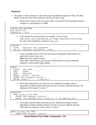 Oracle Database 10g: PL/SQL Fundamentals A-31
Practice 8
1. The purpose of this example is to show the usage of predefined exceptions. Write a PL/SQL
block to select the name of the employee with a given salary value.
a. Delete all the records in the messages table. Use the DEFINE command to define a
variable sal and initialize it to 6000.
DELETE FROM MESSAGES;
SET VERIFY OFF
DEFINE sal = 6000
b. In the declarative section declare two variables: ename of type
employees.last_name and emp_sal of type employees.salary. Pass
the value of the substitution variables to emp_sal.
DECLARE
ename employees.last_name%TYPE;
emp_sal employees.salary%TYPE := &sal;
c. In the executable section retrieve the last names of employees whose salaries are
equal to the value in emp_sal.
Note: Do not use explicit cursors.
If the salary entered returns only one row, insert into the messages table the
employee’s name and the salary amount.
BEGIN
SELECT last_name
INTO ename
FROM employees
WHERE salary = emp_sal;
INSERT INTO messages (results)
VALUES (ename || ' - ' || emp_sal);
d. If the salary entered does not return any rows, handle the exception with an
appropriate exception handler and insert into the messages table the message “No
employee with a salary of <salary>.”
EXCEPTION
WHEN no_data_found THEN
INSERT INTO messages (results)
VALUES ('No employee with a salary of '|| TO_CHAR(emp_sal));
e. If the salary entered returns more than one row, handle the exception with an
appropriate exception handler and insert into the messages table the message
“More than one employee with a salary of <salary>.”
WHEN too_many_rows THEN
INSERT INTO messages (results)
Oracle University and Gandhi Institute of Engineering and
Technology use onlyฺ
UnauthorizedreproductionordistributionprohibitedฺCopyright2012,Oracleand/oritsaffiliatesฺ
 