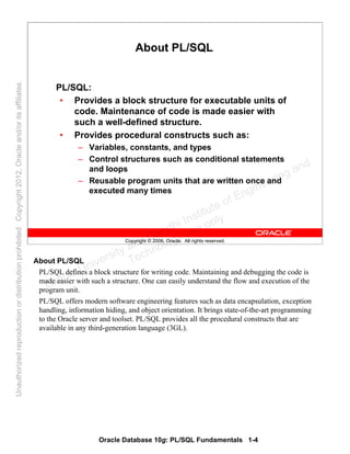 Oracle Database 10g: PL/SQL Fundamentals 1-4
Copyright © 2006, Oracle. All rights reserved.
About PL/SQL
PL/SQL:
• Provides a block structure for executable units of
code. Maintenance of code is made easier with
such a well-defined structure.
• Provides procedural constructs such as:
– Variables, constants, and types
– Control structures such as conditional statements
and loops
– Reusable program units that are written once and
executed many times
About PL/SQL
PL/SQL defines a block structure for writing code. Maintaining and debugging the code is
made easier with such a structure. One can easily understand the flow and execution of the
program unit.
PL/SQL offers modern software engineering features such as data encapsulation, exception
handling, information hiding, and object orientation. It brings state-of-the-art programming
to the Oracle server and toolset. PL/SQL provides all the procedural constructs that are
available in any third-generation language (3GL).
Oracle University and Gandhi Institute of Engineering and
Technology use onlyฺ
UnauthorizedreproductionordistributionprohibitedฺCopyright2012,Oracleand/oritsaffiliatesฺ
 