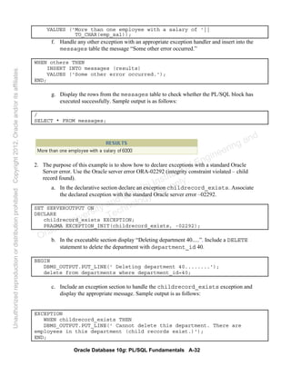 Oracle Database 10g: PL/SQL Fundamentals A-32
VALUES ('More than one employee with a salary of '||
TO_CHAR(emp_sal));
f. Handle any other exception with an appropriate exception handler and insert into the
messages table the message “Some other error occurred.”
WHEN others THEN
INSERT INTO messages (results)
VALUES ('Some other error occurred.');
END;
g. Display the rows from the messages table to check whether the PL/SQL block has
executed successfully. Sample output is as follows:
/
SELECT * FROM messages;
2. The purpose of this example is to show how to declare exceptions with a standard Oracle
Server error. Use the Oracle server error ORA-02292 (integrity constraint violated – child
record found).
a. In the declarative section declare an exception childrecord_exists. Associate
the declared exception with the standard Oracle server error –02292.
SET SERVEROUTPUT ON
DECLARE
childrecord_exists EXCEPTION;
PRAGMA EXCEPTION_INIT(childrecord_exists, -02292);
b. In the executable section display “Deleting department 40.....”. Include a DELETE
statement to delete the department with department_id 40.
BEGIN
DBMS_OUTPUT.PUT_LINE(' Deleting department 40........');
delete from departments where department_id=40;
c. Include an exception section to handle the childrecord_exists exception and
display the appropriate message. Sample output is as follows:
EXCEPTION
WHEN childrecord_exists THEN
DBMS_OUTPUT.PUT_LINE(' Cannot delete this department. There are
employees in this department (child records exist.)');
END;
Oracle University and Gandhi Institute of Engineering and
Technology use onlyฺ
UnauthorizedreproductionordistributionprohibitedฺCopyright2012,Oracleand/oritsaffiliatesฺ
 
