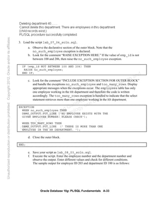 Oracle Database 10g: PL/SQL Fundamentals A-33
3. Load the script lab_07_04_soln.sql.
a. Observe the declarative section of the outer block. Note that the
no_such_employee exception is declared.
b. Look for the comment “RAISE EXCEPTION HERE.” If the value of emp_id is not
between 100 and 206, then raise the no_such_employee exception.
IF (emp_id NOT BETWEEN 100 AND 206) THEN
RAISE no_such_employee;
END IF;
c. Look for the comment “INCLUDE EXCEPTION SECTION FOR OUTER BLOCK”
and handle the exceptions no_such_employee and too_many_rows. Display
appropriate messages when the exceptions occur. The employees table has only
one employee working in the HR department and therefore the code is written
accordingly. The too_many_rows exception is handled to indicate that the select
statement retrieves more than one employee working in the HR department.
EXCEPTION
WHEN no_such_employee THEN
DBMS_OUTPUT.PUT_LINE ('NO EMPLOYEE EXISTS WITH THE
GIVEN EMPLOYEE NUMBER: PLEASE CHECK');
WHEN TOO_MANY_ROWS THEN
DBMS_OUTPUT.PUT_LINE (' THERE IS MORE THAN ONE
EMPLOYEE IN THE HR DEPARTMENT. ');
d. Close the outer block.
END;
e. Save your script as lab_08_03_soln.sql.
f. Execute the script. Enter the employee number and the department number and
observe the output. Enter different values and check for different conditions.
The sample output for employee ID 203 and department ID 100 is as follows:
Oracle University and Gandhi Institute of Engineering and
Technology use onlyฺ
UnauthorizedreproductionordistributionprohibitedฺCopyright2012,Oracleand/oritsaffiliatesฺ
 