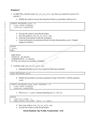Oracle Database 10g: PL/SQL Fundamentals A-35
Practice 9
1. In iSQL*Plus, load the script lab_02_04_soln.sql that you created for exercise 4 of
practice 2.
a. Modify the script to convert the anonymous block to a procedure called greet.
CREATE PROCEDURE greet IS
today DATE:=SYSDATE;
tomorrow today%TYPE;
...
b. Execute the script to create the procedure.
c. Save this script as lab_09_01_soln.sql.
d. Click the Clear button to clear the workspace.
e. Create and execute an anonymous block to invoke the procedure greet. Sample
output is as follows:
BEGIN
greet;
END;
2. Load the script lab_09_01_soln.sql.
a. Drop the procedure greet by issuing the following command:
DROP PROCEDURE greet
b. Modify the procedure to accept an argument of type VARCHAR2. Call the argument
name.
CREATE PROCEDURE greet(name VARCHAR2) IS
today DATE:=SYSDATE;
tomorrow today%TYPE;
c. Print Hello <name> instead of printing Hello World.
BEGIN
tomorrow:=today +1;
DBMS_OUTPUT.PUT_LINE(' Hello '|| name);
d. Save your script as lab_09_02_soln.sql.
e. Execute the script to create the procedure.
Oracle University and Gandhi Institute of Engineering and
Technology use onlyฺ
UnauthorizedreproductionordistributionprohibitedฺCopyright2012,Oracleand/oritsaffiliatesฺ
 