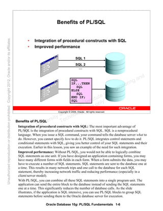 Oracle Database 10g: PL/SQL Fundamentals 1-6
Copyright © 2006, Oracle. All rights reserved.
Benefits of PL/SQL
• Integration of procedural constructs with SQL
• Improved performance
SQL
IF...THEN
SQL
ELSE
SQL
END IF;
SQL
SQL 1
SQL 2
…
Benefits of PL/SQL
Integration of procedural constructs with SQL: The most important advantage of
PL/SQL is the integration of procedural constructs with SQL. SQL is a nonprocedural
language. When you issue a SQL command, your command tells the database server what to
do. However, you cannot specify how to do it. PL/SQL integrates control statements and
conditional statements with SQL, giving you better control of your SQL statements and their
execution. Earlier in this lesson, you saw an example of the need for such integration.
Improved performance: Without PL/SQL, you would not be able to logically combine
SQL statements as one unit. If you have designed an application containing forms, you may
have many different forms with fields in each form. When a form submits the data, you may
have to execute a number of SQL statements. SQL statements are sent to the database one at
a time. This results in many network trips and one call to the database for each SQL
statement, thereby increasing network traffic and reducing performance (especially in a
client/server model).
With PL/SQL, you can combine all these SQL statements into a single program unit. The
application can send the entire block to the database instead of sending the SQL statements
one at a time. This significantly reduces the number of database calls. As the slide
illustrates, if the application is SQL intensive, you can use PL/SQL blocks to group SQL
statements before sending them to the Oracle database server for execution.
Oracle University and Gandhi Institute of Engineering and
Technology use onlyฺ
UnauthorizedreproductionordistributionprohibitedฺCopyright2012,Oracleand/oritsaffiliatesฺ
 