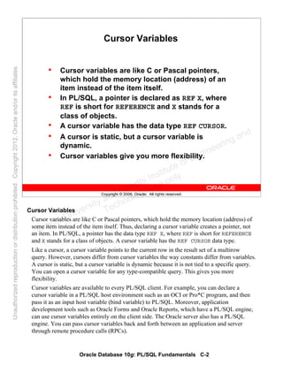 Oracle Database 10g: PL/SQL Fundamentals C-2
Copyright © 2006, Oracle. All rights reserved.
Cursor Variables
• Cursor variables are like C or Pascal pointers,
which hold the memory location (address) of an
item instead of the item itself.
• In PL/SQL, a pointer is declared as REF X, where
REF is short for REFERENCE and X stands for a
class of objects.
• A cursor variable has the data type REF CURSOR.
• A cursor is static, but a cursor variable is
dynamic.
• Cursor variables give you more flexibility.
Cursor Variables
Cursor variables are like C or Pascal pointers, which hold the memory location (address) of
some item instead of the item itself. Thus, declaring a cursor variable creates a pointer, not
an item. In PL/SQL, a pointer has the data type REF X, where REF is short for REFERENCE
and X stands for a class of objects. A cursor variable has the REF CURSOR data type.
Like a cursor, a cursor variable points to the current row in the result set of a multirow
query. However, cursors differ from cursor variables the way constants differ from variables.
A cursor is static, but a cursor variable is dynamic because it is not tied to a specific query.
You can open a cursor variable for any type-compatible query. This gives you more
flexibility.
Cursor variables are available to every PL/SQL client. For example, you can declare a
cursor variable in a PL/SQL host environment such as an OCI or Pro*C program, and then
pass it as an input host variable (bind variable) to PL/SQL. Moreover, application
development tools such as Oracle Forms and Oracle Reports, which have a PL/SQL engine,
can use cursor variables entirely on the client side. The Oracle server also has a PL/SQL
engine. You can pass cursor variables back and forth between an application and server
through remote procedure calls (RPCs).
Oracle University and Gandhi Institute of Engineering and
Technology use onlyฺ
UnauthorizedreproductionordistributionprohibitedฺCopyright2012,Oracleand/oritsaffiliatesฺ
 