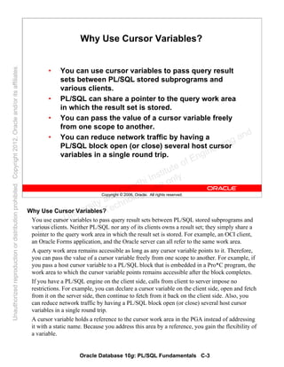 Oracle Database 10g: PL/SQL Fundamentals C-3
Copyright © 2006, Oracle. All rights reserved.
Why Use Cursor Variables?
• You can use cursor variables to pass query result
sets between PL/SQL stored subprograms and
various clients.
• PL/SQL can share a pointer to the query work area
in which the result set is stored.
• You can pass the value of a cursor variable freely
from one scope to another.
• You can reduce network traffic by having a
PL/SQL block open (or close) several host cursor
variables in a single round trip.
Why Use Cursor Variables?
You use cursor variables to pass query result sets between PL/SQL stored subprograms and
various clients. Neither PL/SQL nor any of its clients owns a result set; they simply share a
pointer to the query work area in which the result set is stored. For example, an OCI client,
an Oracle Forms application, and the Oracle server can all refer to the same work area.
A query work area remains accessible as long as any cursor variable points to it. Therefore,
you can pass the value of a cursor variable freely from one scope to another. For example, if
you pass a host cursor variable to a PL/SQL block that is embedded in a Pro*C program, the
work area to which the cursor variable points remains accessible after the block completes.
If you have a PL/SQL engine on the client side, calls from client to server impose no
restrictions. For example, you can declare a cursor variable on the client side, open and fetch
from it on the server side, then continue to fetch from it back on the client side. Also, you
can reduce network traffic by having a PL/SQL block open (or close) several host cursor
variables in a single round trip.
A cursor variable holds a reference to the cursor work area in the PGA instead of addressing
it with a static name. Because you address this area by a reference, you gain the flexibility of
a variable.
Oracle University and Gandhi Institute of Engineering and
Technology use onlyฺ
UnauthorizedreproductionordistributionprohibitedฺCopyright2012,Oracleand/oritsaffiliatesฺ
 