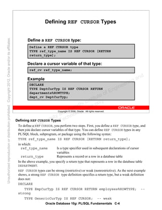 Oracle Database 10g: PL/SQL Fundamentals C-4
Copyright © 2006, Oracle. All rights reserved.
Defining REF CURSOR Types
Define a REF CURSOR type:
Define a REF CURSOR type
TYPE ref_type_name IS REF CURSOR [RETURN
return_type];
Declare a cursor variable of that type:
ref_cv ref_type_name;
Example
DECLARE
TYPE DeptCurTyp IS REF CURSOR RETURN
departments%ROWTYPE;
dept_cv DeptCurTyp;
Defining REF CURSOR Types
To define a REF CURSOR, you perform two steps. First, you define a REF CURSOR type, and
then you declare cursor variables of that type. You can define REF CURSOR types in any
PL/SQL block, subprogram, or package using the following syntax:
TYPE ref_type_name IS REF CURSOR [RETURN return_type];
in which:
ref_type_name Is a type specifier used in subsequent declarations of cursor
variables
return_type Represents a record or a row in a database table
In the above example, you specify a return type that represents a row in the database table
DEPARTMENT.
REF CURSOR types can be strong (restrictive) or weak (nonrestrictive). As the next example
shows, a strong REF CURSOR type definition specifies a return type, but a weak definition
does not:
DECLARE
TYPE EmpCurTyp IS REF CURSOR RETURN employees%ROWTYPE; --
strong
TYPE GenericCurTyp IS REF CURSOR; -- weak
Oracle University and Gandhi Institute of Engineering and
Technology use onlyฺ
UnauthorizedreproductionordistributionprohibitedฺCopyright2012,Oracleand/oritsaffiliatesฺ
 