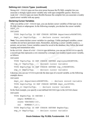 Oracle Database 10g: PL/SQL Fundamentals C-5
Defining REF CURSOR Types (continued)
Strong REF CURSOR types are less error prone because the PL/SQL compiler lets you
associate a strongly typed cursor variable only with type-compatible queries. However,
weak REF CURSOR types are more flexible because the compiler lets you associate a weakly
typed cursor variable with any query.
Declaring Cursor Variables
After you define a REF CURSOR type, you can declare cursor variables of that type in any
PL/SQL block or subprogram. In the following example, you declare the cursor variable
DEPT_CV:
DECLARE
TYPE DeptCurTyp IS REF CURSOR RETURN departments%ROWTYPE;
dept_cv DeptCurTyp; -- declare cursor variable
Note: You cannot declare cursor variables in a package. Unlike packaged variables, cursor
variables do not have persistent states. Remember, declaring a cursor variable creates a
pointer, not an item. Cursor variables cannot be saved in the database; they follow the usual
scoping and instantiation rules.
In the RETURN clause of a REF CURSOR type definition, you can use %ROWTYPE to specify
a record type that represents a row returned by a strongly (not weakly) typed cursor variable,
as follows:
DECLARE
TYPE TmpCurTyp IS REF CURSOR RETURN employees%ROWTYPE;
tmp_cv TmpCurTyp; -- declare cursor variable
TYPE EmpCurTyp IS REF CURSOR RETURN tmp_cv%ROWTYPE;
emp_cv EmpCurTyp; -- declare cursor variable
Likewise, you can use %TYPE to provide the data type of a record variable, as the following
example shows:
DECLARE
dept_rec departments%ROWTYPE; -- declare record variable
TYPE DeptCurTyp IS REF CURSOR RETURN dept_rec%TYPE;
dept_cv DeptCurTyp; -- declare cursor variable
In the final example, you specify a user-defined RECORD type in the RETURN clause:
DECLARE
TYPE EmpRecTyp IS RECORD (
empno NUMBER(4),
ename VARCHAR2(1O),
sal NUMBER(7,2));
TYPE EmpCurTyp IS REF CURSOR RETURN EmpRecTyp;
emp_cv EmpCurTyp; -- declare cursor variable
Oracle University and Gandhi Institute of Engineering and
Technology use onlyฺ
UnauthorizedreproductionordistributionprohibitedฺCopyright2012,Oracleand/oritsaffiliatesฺ
 