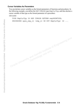 Oracle Database 10g: PL/SQL Fundamentals C-6
Cursor Variables As Parameters
You can declare cursor variables as the formal parameters of functions and procedures. In
the following example, you define the REF CURSOR type EmpCurTyp, and then declare a
cursor variable of that type as the formal parameter of a procedure:
DECLARE
TYPE EmpCurTyp IS REF CURSOR RETURN emp%ROWTYPE;
PROCEDURE open_emp_cv (emp_cv IN OUT EmpCurTyp) IS ...
Oracle University and Gandhi Institute of Engineering and
Technology use onlyฺ
UnauthorizedreproductionordistributionprohibitedฺCopyright2012,Oracleand/oritsaffiliatesฺ
 