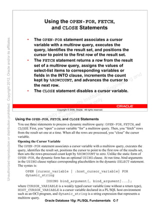 Oracle Database 10g: PL/SQL Fundamentals C-7
Copyright © 2006, Oracle. All rights reserved.
Using the OPEN-FOR, FETCH,
and CLOSE Statements
• The OPEN-FOR statement associates a cursor
variable with a multirow query, executes the
query, identifies the result set, and positions the
cursor to point to the first row of the result set.
• The FETCH statement returns a row from the result
set of a multirow query, assigns the values of
select-list items to corresponding variables or
fields in the INTO clause, increments the count
kept by %ROWCOUNT, and advances the cursor to
the next row.
• The CLOSE statement disables a cursor variable.
Using the OPEN-FOR, FETCH, and CLOSE Statements
You use three statements to process a dynamic multirow query: OPEN-FOR, FETCH, and
CLOSE. First, you “open” a cursor variable “for” a multirow query. Then, you “fetch” rows
from the result set one at a time. When all the rows are processed, you “close” the cursor
variable.
Opening the Cursor Variable
The OPEN-FOR statement associates a cursor variable with a multirow query, executes the
query, identifies the result set, positions the cursor to point to the first row of the results set,
then sets the rows-processed count kept by %ROWCOUNT to zero. Unlike the static form of
OPEN-FOR, the dynamic form has an optional USING clause. At run time, bind arguments
in the USING clause replace corresponding placeholders in the dynamic SELECT statement.
The syntax is:
OPEN {cursor_variable | :host_cursor_variable} FOR
dynamic_string
[USING bind_argument[, bind_argument]...];
where CURSOR_VARIABLE is a weakly typed cursor variable (one without a return type),
HOST_CURSOR_VARIABLE is a cursor variable declared in a PL/SQL host environment
such as an OCI program, and dynamic_string is a string expression that represents a
multirow query.
Oracle University and Gandhi Institute of Engineering and
Technology use onlyฺ
UnauthorizedreproductionordistributionprohibitedฺCopyright2012,Oracleand/oritsaffiliatesฺ
 