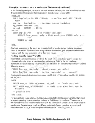 Oracle Database 10g: PL/SQL Fundamentals C-8
Using the OPEN-FOR, FETCH, and CLOSE Statements (continued)
In the following example, the syntax declares a cursor variable, and then associates it with a
dynamic SELECT statement that returns rows from the employees table:
DECLARE
TYPE EmpCurTyp IS REF CURSOR; -- define weak REF CURSOR
type
emp_cv EmpCurTyp; -- declare cursor variable
my_ename VARCHAR2(15);
my_sal NUMBER := 1000;
BEGIN
OPEN emp_cv FOR -- open cursor variable
'SELECT last_name, salary FROM employees WHERE salary >
:s'
USING my_sal;
...
END;
Any bind arguments in the query are evaluated only when the cursor variable is opened.
Thus, to fetch rows from the cursor using different bind values, you must reopen the cursor
variable with the bind arguments set to their new values.
Fetching from the Cursor Variable
The FETCH statement returns a row from the result set of a multirow query, assigns the
values of select-list items to corresponding variables or fields in the INTO clause,
increments the count kept by %ROWCOUNT, and advances the cursor to the next row. Use the
following syntax:
FETCH {cursor_variable | :host_cursor_variable}
INTO {define_variable[, define_variable]... | record};
Continuing the example, fetch rows from cursor variable EMP_CV into define variables MY_ENAME
and MY_SAL:
LOOP
FETCH emp_cv INTO my_ename, my_sal; -- fetch next row
EXIT WHEN emp_cv%NOTFOUND; -- exit loop when last row is
fetched
-- process row
END LOOP;
For each column value returned by the query associated with the cursor variable, there must
be a corresponding, type-compatible variable or field in the INTO clause. You can use a
different INTO clause on separate fetches with the same cursor variable. Each fetch retrieves
another row from the same result set. If you try to fetch from a closed or never-opened
cursor variable, PL/SQL raises the predefined exception INVALID_CURSOR.
Oracle University and Gandhi Institute of Engineering and
Technology use onlyฺ
UnauthorizedreproductionordistributionprohibitedฺCopyright2012,Oracleand/oritsaffiliatesฺ
 