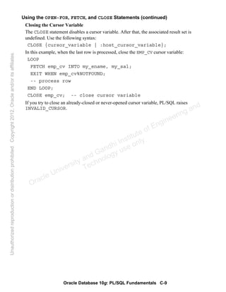 Oracle Database 10g: PL/SQL Fundamentals C-9
Using the OPEN-FOR, FETCH, and CLOSE Statements (continued)
Closing the Cursor Variable
The CLOSE statement disables a cursor variable. After that, the associated result set is
undefined. Use the following syntax:
CLOSE {cursor_variable | :host_cursor_variable};
In this example, when the last row is processed, close the EMP_CV cursor variable:
LOOP
FETCH emp_cv INTO my_ename, my_sal;
EXIT WHEN emp_cv%NOTFOUND;
-- process row
END LOOP;
CLOSE emp_cv; -- close cursor variable
If you try to close an already-closed or never-opened cursor variable, PL/SQL raises
INVALID_CURSOR.
Oracle University and Gandhi Institute of Engineering and
Technology use onlyฺ
UnauthorizedreproductionordistributionprohibitedฺCopyright2012,Oracleand/oritsaffiliatesฺ
 