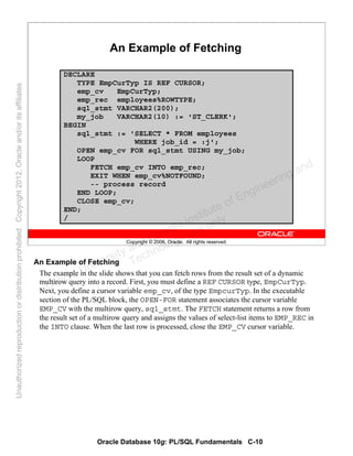 Oracle Database 10g: PL/SQL Fundamentals C-10
Copyright © 2006, Oracle. All rights reserved.
An Example of Fetching
DECLARE
TYPE EmpCurTyp IS REF CURSOR;
emp_cv EmpCurTyp;
emp_rec employees%ROWTYPE;
sql_stmt VARCHAR2(200);
my_job VARCHAR2(10) := 'ST_CLERK';
BEGIN
sql_stmt := 'SELECT * FROM employees
WHERE job_id = :j';
OPEN emp_cv FOR sql_stmt USING my_job;
LOOP
FETCH emp_cv INTO emp_rec;
EXIT WHEN emp_cv%NOTFOUND;
-- process record
END LOOP;
CLOSE emp_cv;
END;
/
An Example of Fetching
The example in the slide shows that you can fetch rows from the result set of a dynamic
multirow query into a record. First, you must define a REF CURSOR type, EmpCurTyp.
Next, you define a cursor variable emp_cv, of the type EmpcurTyp. In the executable
section of the PL/SQL block, the OPEN-FOR statement associates the cursor variable
EMP_CV with the multirow query, sql_stmt. The FETCH statement returns a row from
the result set of a multirow query and assigns the values of select-list items to EMP_REC in
the INTO clause. When the last row is processed, close the EMP_CV cursor variable.
Oracle University and Gandhi Institute of Engineering and
Technology use onlyฺ
UnauthorizedreproductionordistributionprohibitedฺCopyright2012,Oracleand/oritsaffiliatesฺ
 