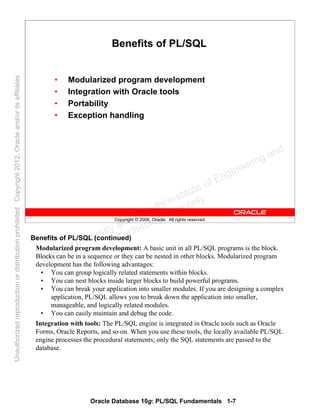 Oracle Database 10g: PL/SQL Fundamentals 1-7
Copyright © 2006, Oracle. All rights reserved.
Benefits of PL/SQL
• Modularized program development
• Integration with Oracle tools
• Portability
• Exception handling
Benefits of PL/SQL (continued)
Modularized program development: A basic unit in all PL/SQL programs is the block.
Blocks can be in a sequence or they can be nested in other blocks. Modularized program
development has the following advantages:
• You can group logically related statements within blocks.
• You can nest blocks inside larger blocks to build powerful programs.
• You can break your application into smaller modules. If you are designing a complex
application, PL/SQL allows you to break down the application into smaller,
manageable, and logically related modules.
• You can easily maintain and debug the code.
Integration with tools: The PL/SQL engine is integrated in Oracle tools such as Oracle
Forms, Oracle Reports, and so on. When you use these tools, the locally available PL/SQL
engine processes the procedural statements; only the SQL statements are passed to the
database.
Oracle University and Gandhi Institute of Engineering and
Technology use onlyฺ
UnauthorizedreproductionordistributionprohibitedฺCopyright2012,Oracleand/oritsaffiliatesฺ
 