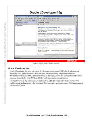 Oracle Database 10g: PL/SQL Fundamentals D-2
Copyright © 2006, Oracle. All rights reserved.
Oracle JDeveloper 10g
Oracle JDeveloper 10g
Oracle JDeveloper 10g is an integrated development environment (IDE) for developing and
deploying Java applications and Web services. It supports every stage of the software
development life cycle (SDLC) from modeling to deploying. It has the features to use the latest
industry standards for Java, XML, and SQL while developing an application.
Oracle JDeveloper 10g initiates a new approach to J2EE development with the features that
enables visual and declarative development. This innovative approach makes J2EE development
simple and efficient.
Oracle University and Gandhi Institute of Engineering and
Technology use onlyฺ
UnauthorizedreproductionordistributionprohibitedฺCopyright2012,Oracleand/oritsaffiliatesฺ
 