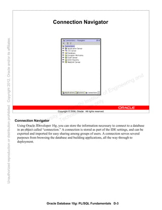 Oracle Database 10g: PL/SQL Fundamentals D-3
Copyright © 2006, Oracle. All rights reserved.
Connection Navigator
Connection Navigator
Using Oracle JDeveloper 10g, you can store the information necessary to connect to a database
in an object called “connection.” A connection is stored as part of the IDE settings, and can be
exported and imported for easy sharing among groups of users. A connection serves several
purposes from browsing the database and building applications, all the way through to
deployment.
Oracle University and Gandhi Institute of Engineering and
Technology use onlyฺ
UnauthorizedreproductionordistributionprohibitedฺCopyright2012,Oracleand/oritsaffiliatesฺ
 