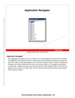 Oracle Database 10g: PL/SQL Fundamentals D-4
Copyright © 2006, Oracle. All rights reserved.
Application Navigator
Application Navigator
The Application Navigator gives you a logical view of your application and the data it contains.
The Application Navigator provides an infrastructure that the different extensions can plug into
and use to organize their data and menus in a consistent, abstract manner. While the Application
Navigator can contain individual files (such as Java source files), it is designed to consolidate
complex data. Complex data types such as entity objects, UML diagrams, EJB, or Web services
appear in this navigator as single nodes. The raw files that make up these abstract nodes appear
in the Structure window.
Oracle University and Gandhi Institute of Engineering and
Technology use onlyฺ
UnauthorizedreproductionordistributionprohibitedฺCopyright2012,Oracleand/oritsaffiliatesฺ
 