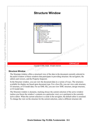 Oracle Database 10g: PL/SQL Fundamentals D-5
Copyright © 2006, Oracle. All rights reserved.
Structure Window
Structure Window
The Structure window offers a structural view of the data in the document currently selected in
the active window of those windows that participate in providing structure: the navigators, the
editors and viewers, and the Property Inspector.
In the Structure window, you can view the document data in a variety of ways. The structures
available for display are based upon document type. For a Java file, you can view code structure,
UI structure, or UI model data. For an XML file, you can view XML structure, design structure,
or UI model data.
The Structure window is dynamic, tracking always the current selection of the active window
(unless you freeze the window’s contents on a particular view), as is pertinent to the currently
active editor. When the current selection is a node in the navigator, the default editor is assumed.
To change the view on the structure for the current selection, select a different structure tab.
Oracle University and Gandhi Institute of Engineering and
Technology use onlyฺ
UnauthorizedreproductionordistributionprohibitedฺCopyright2012,Oracleand/oritsaffiliatesฺ
 