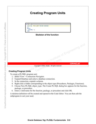 Oracle Database 10g: PL/SQL Fundamentals D-9
Copyright © 2006, Oracle. All rights reserved.
Creating Program Units
Skeleton of the function
Creating Program Units
To create a PL/SQL program unit:
1. Select View > Connection Navigator.
2. Expand Database and select a database connection.
3. In the connection, expand a schema.
4. Right-click a folder corresponding to the object type (Procedures, Packages, Functions).
5. Choose New PL/SQL object_type. The Create PL/SQL dialog box appears for the function,
package, or procedure.
6. Enter a valid name for the function, package, or procedure and click OK.
A skeleton definition will be created and opened in the Code Editor. You can then edit the
subprogram to suit your need.
Oracle University and Gandhi Institute of Engineering and
Technology use onlyฺ
UnauthorizedreproductionordistributionprohibitedฺCopyright2012,Oracleand/oritsaffiliatesฺ
 