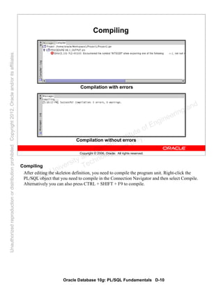 Oracle Database 10g: PL/SQL Fundamentals D-10
Copyright © 2006, Oracle. All rights reserved.
Compiling
Compilation with errors
Compilation without errors
Compiling
After editing the skeleton definition, you need to compile the program unit. Right-click the
PL/SQL object that you need to compile in the Connection Navigator and then select Compile.
Alternatively you can also press CTRL + SHIFT + F9 to compile.Oracle University and Gandhi Institute of Engineering and
Technology use onlyฺ
UnauthorizedreproductionordistributionprohibitedฺCopyright2012,Oracleand/oritsaffiliatesฺ
 