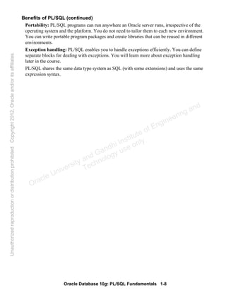 Oracle Database 10g: PL/SQL Fundamentals 1-8
Benefits of PL/SQL (continued)
Portability: PL/SQL programs can run anywhere an Oracle server runs, irrespective of the
operating system and the platform. You do not need to tailor them to each new environment.
You can write portable program packages and create libraries that can be reused in different
environments.
Exception handling: PL/SQL enables you to handle exceptions efficiently. You can define
separate blocks for dealing with exceptions. You will learn more about exception handling
later in the course.
PL/SQL shares the same data type system as SQL (with some extensions) and uses the same
expression syntax.
Oracle University and Gandhi Institute of Engineering and
Technology use onlyฺ
UnauthorizedreproductionordistributionprohibitedฺCopyright2012,Oracleand/oritsaffiliatesฺ
 
