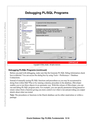 Oracle Database 10g: PL/SQL Fundamentals D-14
Copyright © 2006, Oracle. All rights reserved.
Debugging PL/SQL Programs
Debugging PL/SQL Programs (continued)
Before you start with debugging, make sure that the Generate PL/SQL Debug Information check
box is selected. You can access the dialog box by using Tools > Preferences > Database
Connections.
Instead of manually testing PL/SQL functions and procedures as you may be accustomed to
doing from within SQL*Plus or by running a dummy procedure in the database, JDeveloper
enables you to test these objects in an automatic way. With this release of JDeveloper, you can
run and debug PL/SQL program units. For example, you can specify parameters being passed or
return values from a function giving you more control over what is run and providing you output
details about what was tested.
Note: The procedures or functions in the Oracle database can be either stand-alone or within a
package.
Oracle University and Gandhi Institute of Engineering and
Technology use onlyฺ
UnauthorizedreproductionordistributionprohibitedฺCopyright2012,Oracleand/oritsaffiliatesฺ
 