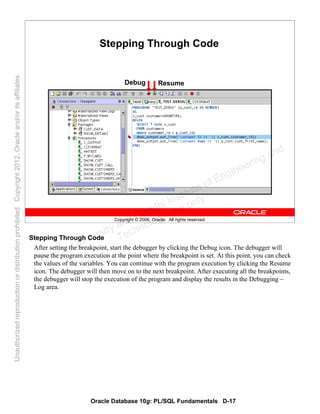 Oracle Database 10g: PL/SQL Fundamentals D-17
Copyright © 2006, Oracle. All rights reserved.
Stepping Through Code
Debug Resume
Stepping Through Code
After setting the breakpoint, start the debugger by clicking the Debug icon. The debugger will
pause the program execution at the point where the breakpoint is set. At this point, you can check
the values of the variables. You can continue with the program execution by clicking the Resume
icon. The debugger will then move on to the next breakpoint. After executing all the breakpoints,
the debugger will stop the execution of the program and display the results in the Debugging –
Log area.
Oracle University and Gandhi Institute of Engineering and
Technology use onlyฺ
UnauthorizedreproductionordistributionprohibitedฺCopyright2012,Oracleand/oritsaffiliatesฺ
 