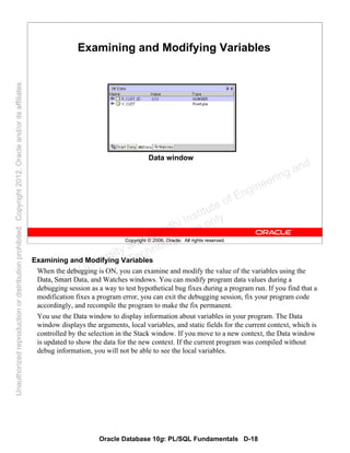 Oracle Database 10g: PL/SQL Fundamentals D-18
Copyright © 2006, Oracle. All rights reserved.
Examining and Modifying Variables
Data window
Examining and Modifying Variables
When the debugging is ON, you can examine and modify the value of the variables using the
Data, Smart Data, and Watches windows. You can modify program data values during a
debugging session as a way to test hypothetical bug fixes during a program run. If you find that a
modification fixes a program error, you can exit the debugging session, fix your program code
accordingly, and recompile the program to make the fix permanent.
You use the Data window to display information about variables in your program. The Data
window displays the arguments, local variables, and static fields for the current context, which is
controlled by the selection in the Stack window. If you move to a new context, the Data window
is updated to show the data for the new context. If the current program was compiled without
debug information, you will not be able to see the local variables.
Oracle University and Gandhi Institute of Engineering and
Technology use onlyฺ
UnauthorizedreproductionordistributionprohibitedฺCopyright2012,Oracleand/oritsaffiliatesฺ
 