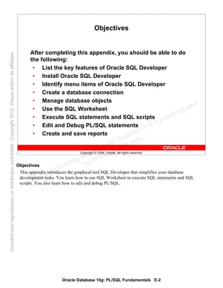 Oracle Database 10g: PL/SQL Fundamentals E-2
Copyright © 2006, Oracle. All rights reserved.
Objectives
After completing this appendix, you should be able to do
the following:
• List the key features of Oracle SQL Developer
• Install Oracle SQL Developer
• Identify menu items of Oracle SQL Developer
• Create a database connection
• Manage database objects
• Use the SQL Worksheet
• Execute SQL statements and SQL scripts
• Edit and Debug PL/SQL statements
• Create and save reports
Objectives
This appendix introduces the graphical tool SQL Developer that simplifies your database
development tasks. You learn how to use SQL Worksheet to execute SQL statements and SQL
scripts. You also learn how to edit and debug PL/SQL.Oracle University and Gandhi Institute of Engineering and
Technology use onlyฺ
UnauthorizedreproductionordistributionprohibitedฺCopyright2012,Oracleand/oritsaffiliatesฺ
 