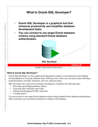 Oracle Database 10g: PL/SQL Fundamentals E-3
Copyright © 2006, Oracle. All rights reserved.
What Is Oracle SQL Developer?
• Oracle SQL Developer is a graphical tool that
enhances productivity and simplifies database
development tasks.
• You can connect to any target Oracle database
schema using standard Oracle database
authentication.
SQL Developer
What Is Oracle SQL Developer?
Oracle SQL Developer is a free graphical tool designed to improve your productivity and simplify
the development of every-day database tasks. With just a few clicks, you can easily create and debug
stored procedures, test SQL statements, and view optimizer plans.
SQL Developer, the visual tool for database development, simplifies the following tasks:
• Browsing and managing database objects
• Executing SQL statements and scripts
• Editing and debugging PL/SQL statements
• Creating reports
You can connect to any target Oracle database schema using standard Oracle database authentication.
Once connected, you can perform operations on objects in the database.
Oracle University and Gandhi Institute of Engineering and
Technology use onlyฺ
UnauthorizedreproductionordistributionprohibitedฺCopyright2012,Oracleand/oritsaffiliatesฺ
 