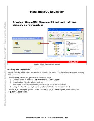 Oracle Database 10g: PL/SQL Fundamentals E-5
Copyright © 2006, Oracle. All rights reserved.
Installing SQL Developer
Download Oracle SQL Developer kit and unzip into any
directory on your machine
Installing SQL Developer
Oracle SQL Developer does not require an installer. To install SQL Developer, you need an unzip
tool.
To install SQL Developer, perform the following steps:
1. Create a folder as <local drive>:SQL Developer.
2. Download the SQL Developer kit from
http://www.oracle.com/technology/software/products/sql/index.html
3. Unzip the downloaded SQL Developer kit into the folder created in step 1.
To start SQL Developer, go to <local drive>:SQL Developer, and double-click
sqldeveloper.exe.
Oracle University and Gandhi Institute of Engineering and
Technology use onlyฺ
UnauthorizedreproductionordistributionprohibitedฺCopyright2012,Oracleand/oritsaffiliatesฺ
 