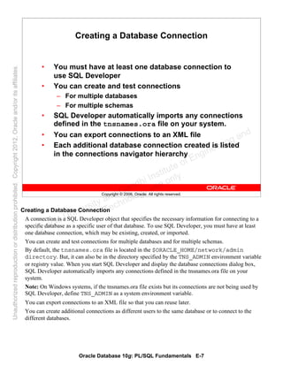 Oracle Database 10g: PL/SQL Fundamentals E-7
Copyright © 2006, Oracle. All rights reserved.
Creating a Database Connection
• You must have at least one database connection to
use SQL Developer
• You can create and test connections
– For multiple databases
– For multiple schemas
• SQL Developer automatically imports any connections
defined in the tnsnames.ora file on your system.
• You can export connections to an XML file
• Each additional database connection created is listed
in the connections navigator hierarchy
Creating a Database Connection
A connection is a SQL Developer object that specifies the necessary information for connecting to a
specific database as a specific user of that database. To use SQL Developer, you must have at least
one database connection, which may be existing, created, or imported.
You can create and test connections for multiple databases and for multiple schemas.
By default, the tnsnames.ora file is located in the $ORACLE_HOME/network/admin
directory. But, it can also be in the directory specified by the TNS_ADMIN environment variable
or registry value. When you start SQL Developer and display the database connections dialog box,
SQL Developer automatically imports any connections defined in the tnsnames.ora file on your
system.
Note: On Windows systems, if the tnsnames.ora file exists but its connections are not being used by
SQL Developer, define TNS_ADMIN as a system environment variable.
You can export connections to an XML file so that you can reuse later.
You can create additional connections as different users to the same database or to connect to the
different databases.
Oracle University and Gandhi Institute of Engineering and
Technology use onlyฺ
UnauthorizedreproductionordistributionprohibitedฺCopyright2012,Oracleand/oritsaffiliatesฺ
 