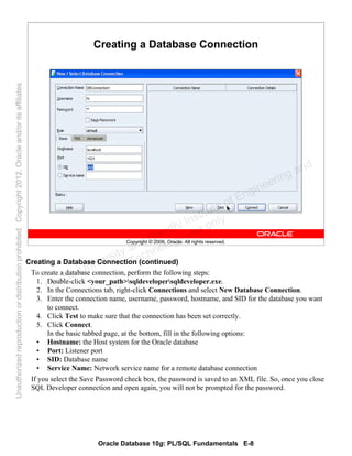 Oracle Database 10g: PL/SQL Fundamentals E-8
Copyright © 2006, Oracle. All rights reserved.
Creating a Database Connection
Creating a Database Connection (continued)
To create a database connection, perform the following steps:
1. Double-click <your_path>sqldevelopersqldeveloper.exe.
2. In the Connections tab, right-click Connections and select New Database Connection.
3. Enter the connection name, username, password, hostname, and SID for the database you want
to connect.
4. Click Test to make sure that the connection has been set correctly.
5. Click Connect.
In the basic tabbed page, at the bottom, fill in the following options:
• Hostname: the Host system for the Oracle database
• Port: Listener port
• SID: Database name
• Service Name: Network service name for a remote database connection
If you select the Save Password check box, the password is saved to an XML file. So, once you close
SQL Developer connection and open again, you will not be prompted for the password.
Oracle University and Gandhi Institute of Engineering and
Technology use onlyฺ
UnauthorizedreproductionordistributionprohibitedฺCopyright2012,Oracleand/oritsaffiliatesฺ
 
