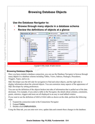 Oracle Database 10g: PL/SQL Fundamentals E-9
Copyright © 2006, Oracle. All rights reserved.
Browsing Database Objects
Use the Database Navigator to:
• Browse through many objects in a database schema
• Review the definitions of objects at a glance
Browsing Database Objects
Once you have created a database connection, you can use the Database Navigator to browse through
many objects in a database schema including Tables, Views, Indexes, Packages, Procedures,
Triggers, Types, and so on.
SQL Developer uses the left side for navigation to find and select objects, and the right side to
display information about the selected objects. You can customize many aspects of the appearance of
SQL Developer by setting preferences.
You can see the definition of the objects broken into tabs of information that is pulled out of the data
dictionary. For example, if you select a table in the Navigator, the details about columns, constraints,
grants, statistics, triggers and more are all displayed in an easy to read tabbed window.
If you want to see the definition of EMPLOYEES table as shown on the slide, perform the following
steps:
1. Expand the connection node in the Connections Navigator
2. Expand Tables.
3. Double-click EMPLOYEES.
Using the Data tab, you can enter new rows, update data and commit these changes to the database.
Oracle University and Gandhi Institute of Engineering and
Technology use onlyฺ
UnauthorizedreproductionordistributionprohibitedฺCopyright2012,Oracleand/oritsaffiliatesฺ
 