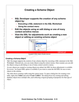Oracle Database 10g: PL/SQL Fundamentals E-10
Copyright © 2006, Oracle. All rights reserved.
Creating a Schema Object
• SQL Developer supports the creation of any schema
object by:
– Executing a SQL statement in the SQL Worksheet
– Using the context menu
• Edit the objects using an edit dialog or one of many
context sensitive menus
• View the DDL for adjustments such as creating a new
object or editing an existing schema object
Creating a Schema Object
SQL Developer supports the creation of any schema object by executing a SQL statement in the SQL
Worksheet. Alternatively, you can create objects using the context menus. Once created, you can edit
the objects using an edit dialog or one of many context sensitive menus.
As new objects are created or existing objects are edited, the DDL for those adjustments is available
for review. An Export DDL option is available if you want to create the full DDL for one or more
objects in the schema.
The slide shows creating a table using the context menu. To open a dialog box for creating a new
table, right-click Tables and select Create TABLE. The dialog boxes for creating and editing
database objects have multiple tabs, each reflecting a logical grouping of properties for that type of
object.
Oracle University and Gandhi Institute of Engineering and
Technology use onlyฺ
UnauthorizedreproductionordistributionprohibitedฺCopyright2012,Oracleand/oritsaffiliatesฺ
 